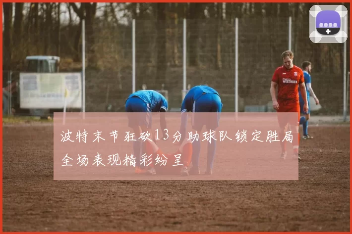 波特末节狂砍13分助球队锁定胜局全场表现精彩纷呈