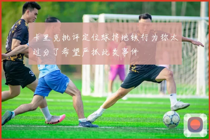 卡里克批评定位球挤地铁行为称太过分了希望严抓此类事件