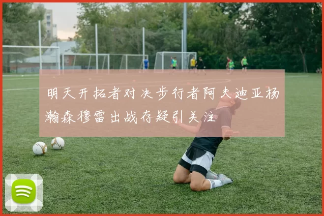 明天开拓者对决步行者阿夫迪亚杨瀚森穆雷出战存疑引关注