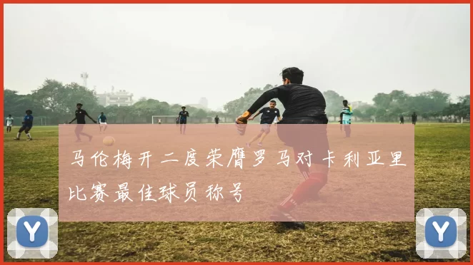 马伦梅开二度荣膺罗马对卡利亚里比赛最佳球员称号