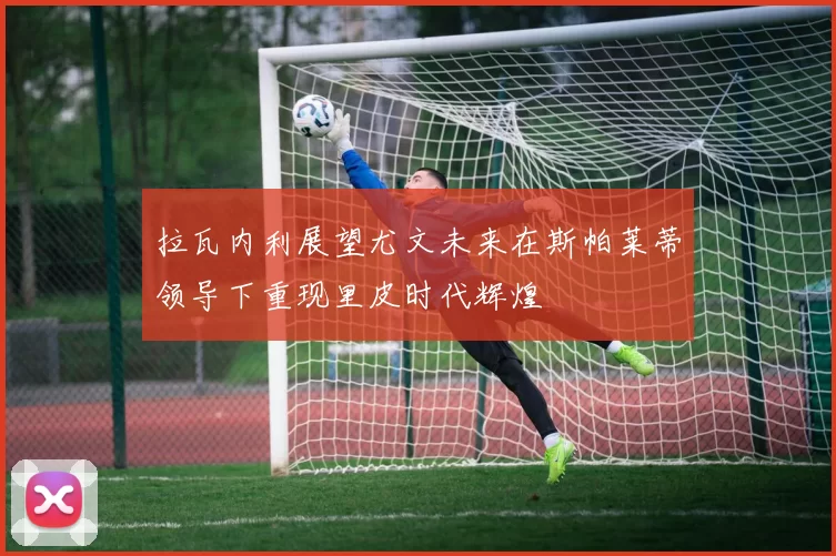 拉瓦内利展望尤文未来在斯帕莱蒂领导下重现里皮时代辉煌