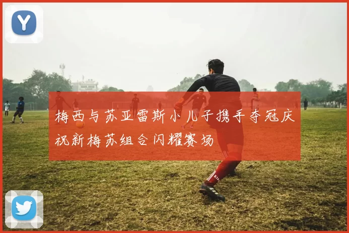 梅西与苏亚雷斯小儿子携手夺冠庆祝新梅苏组合闪耀赛场