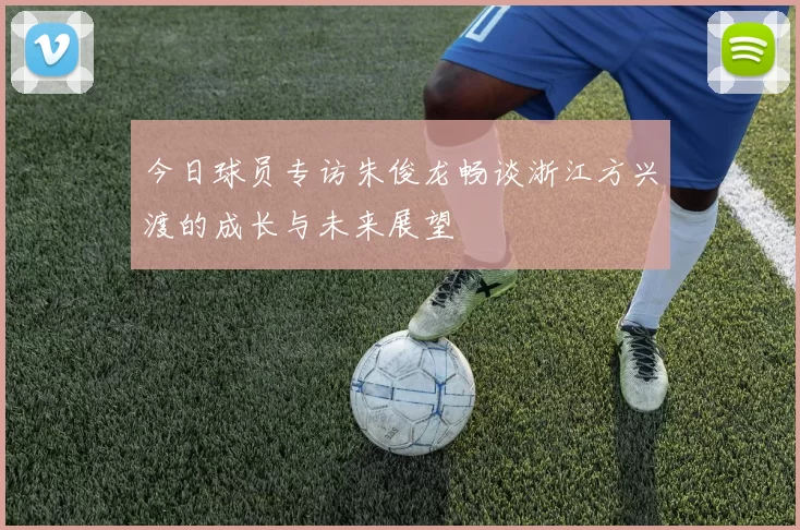 今日球员专访朱俊龙畅谈浙江方兴渡的成长与未来展望