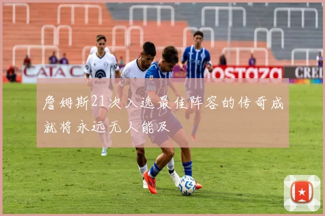 詹姆斯21次入选最佳阵容的传奇成就将永远无人能及