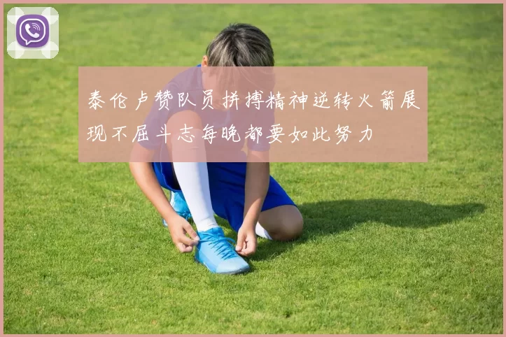 泰伦卢赞队员拼搏精神逆转火箭展现不屈斗志每晚都要如此努力