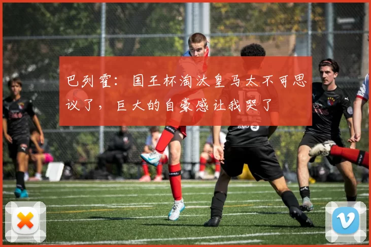 巴列霍：国王杯淘汰皇马太不可思议了，巨大的自豪感让我哭了