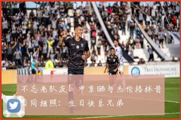 不忘老队友！申京晒与杰伦格林昔日同框照：生日快乐兄弟