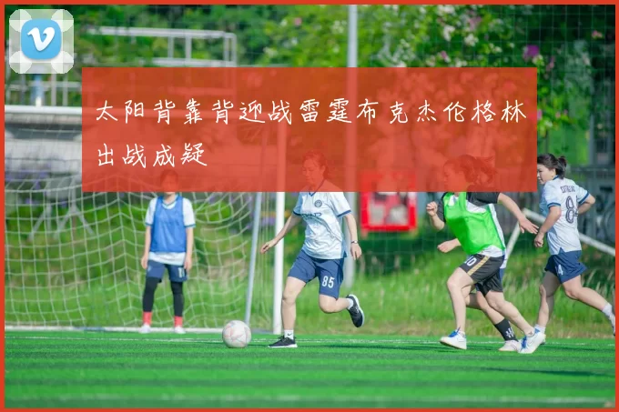 太阳背靠背迎战雷霆布克杰伦格林出战成疑