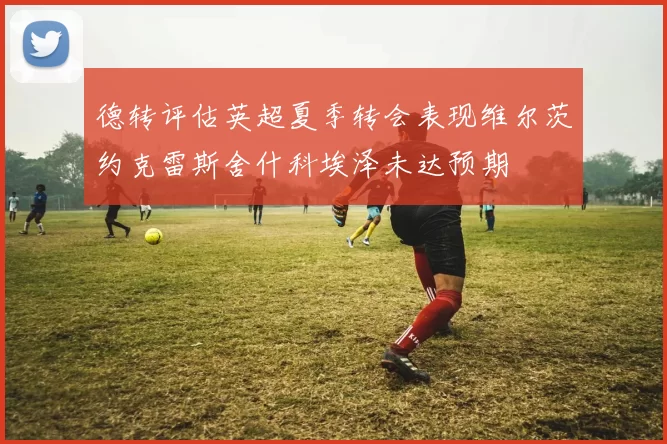德转评估英超夏季转会表现维尔茨约克雷斯舍什科埃泽未达预期