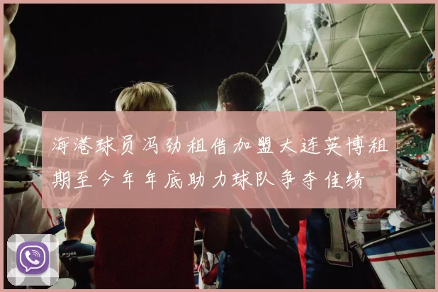 海港球员冯劲租借加盟大连英博租期至今年年底助力球队争夺佳绩