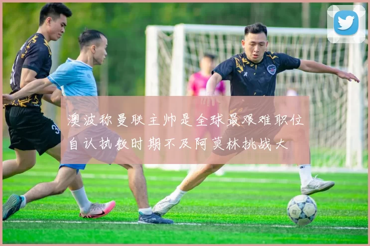 澳波称曼联主帅是全球最艰难职位自认执教时期不及阿莫林挑战大