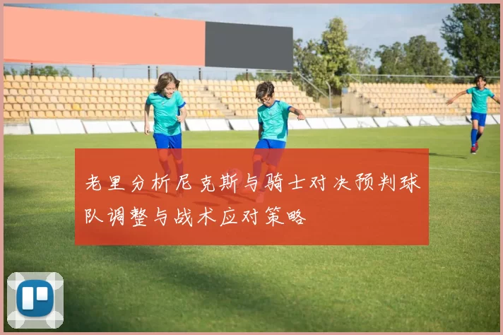 老里分析尼克斯与骑士对决预判球队调整与战术应对策略