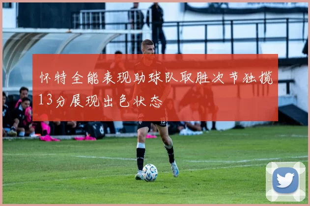 怀特全能表现助球队取胜次节独揽13分展现出色状态