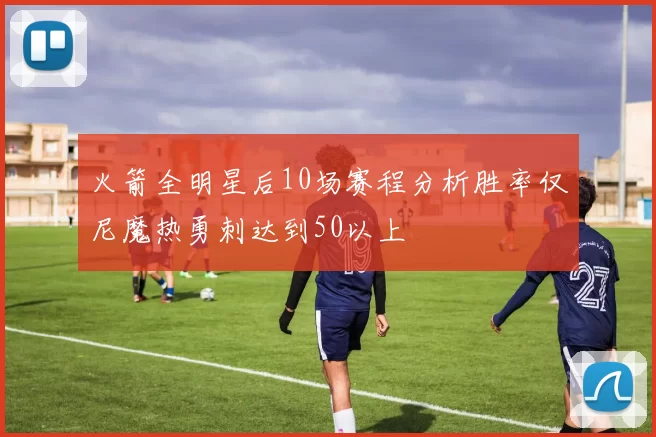 火箭全明星后10场赛程分析胜率仅尼魔热勇刺达到50以上