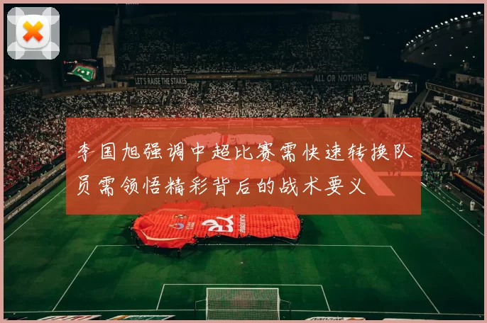 李国旭强调中超比赛需快速转换队员需领悟精彩背后的战术要义