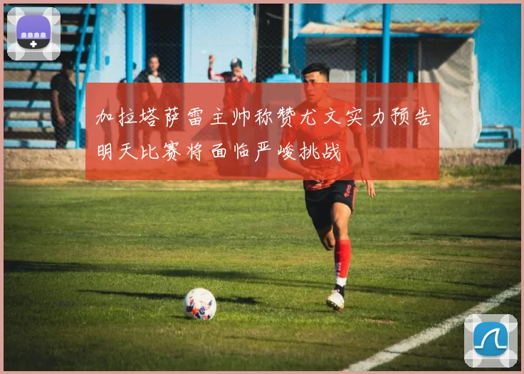 加拉塔萨雷主帅称赞尤文实力预告明天比赛将面临严峻挑战