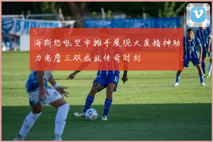 海斯怒吼空中摊手展现大度精神助力老詹三双成就传奇时刻
