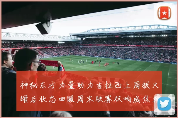神秘东方力量助力吉拉西上周拔火罐后状态回暖周末联赛双响成焦点