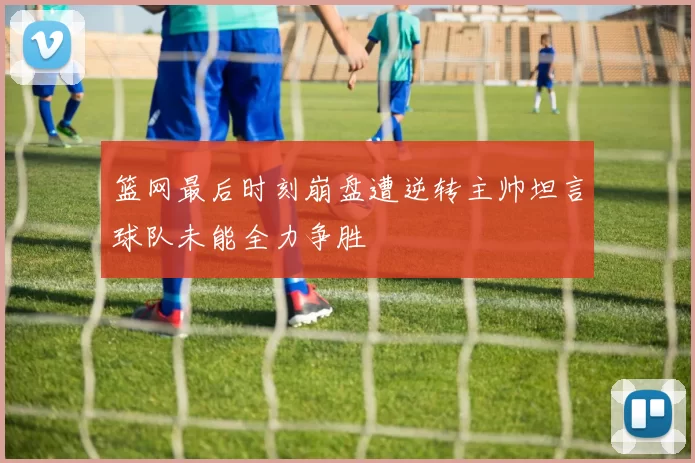 篮网最后时刻崩盘遭逆转主帅坦言球队未能全力争胜