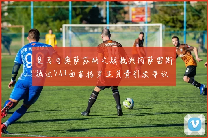 皇马与奥萨苏纳之战裁判冈萨雷斯执法VAR由菲格罗亚负责引发争议