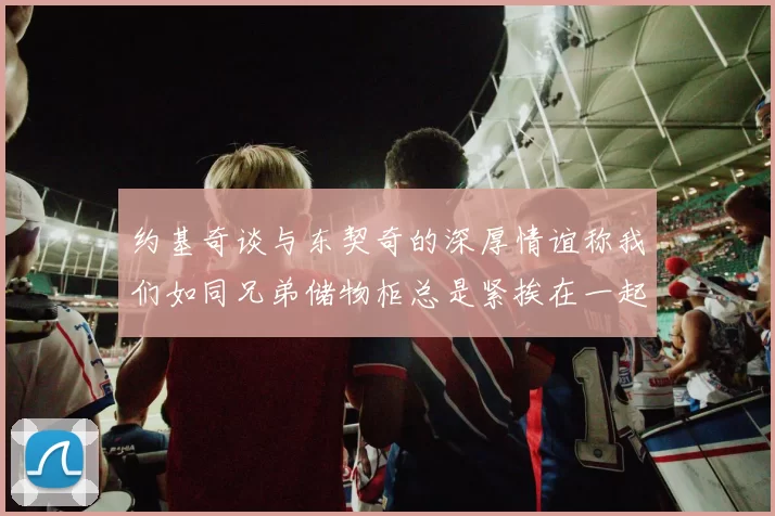 约基奇谈与东契奇的深厚情谊称我们如同兄弟储物柜总是紧挨在一起