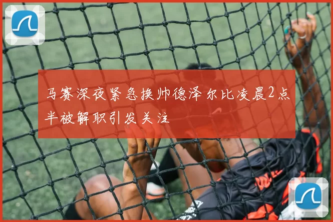 马赛深夜紧急换帅德泽尔比凌晨2点半被解职引发关注